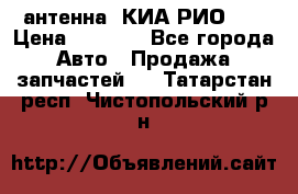 антенна  КИА РИО 3  › Цена ­ 1 000 - Все города Авто » Продажа запчастей   . Татарстан респ.,Чистопольский р-н